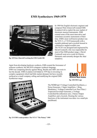 - 125 -
EMS Synthesisers 1969-1979
In 1969 the English electronic engineer and
composer Peter Zinnovieff created EMS
(London) Ltd to exploit the new market of
electronic musical instruments. EMS
created some of the most innovative and
sometimes eccentric instruments of their
time. EMS's most well known product was
the VCS 3: a 3 VCO monosynth with a
routable pinboard and a joystick housed in
a distinctive angled wooden case.
The VCS3 was designed and engineered by
David Cockerell, who was responsible for
most of the EMS product range. ( David
Cockerell went on to work for Electro-
Harmonix and currently designs the Akai
samplers).
Apart from developing hardware synthesis, EMS created the forerunner of
software synthesis, the MUSYS computer synthesis language.
EMS was competing directly against Moog, Buchla and ARP, non were to
last the decade. EMS (London) Ltd folded in 1979 due to investing in
complex equipment which had little market demand, but have recently
surfaced as a small company selling and modifying the original EMS
Synthesiser range:
The VCS3 had 3 Voltage Controlled Oscillators, a
Noise Generator, 2 Input Amplifiers, 1 Ring
Modulator,1 Voltage Controlled Low Pass Filter,1
Trapezoid Envelope Generator, a Voltage
Controlled Reverberation unit, 2 Stereo Output
Amplifiers and a Joystick. Routing the various
functions of the instrument was done via a small pin
patchboard.
fig. 129 Peter Zinovieff working the EMS Synthi 100
fig. 130 EMS Logo
fig. 131 EMS's main product: The VCS 3 "The Putney" 1969
 