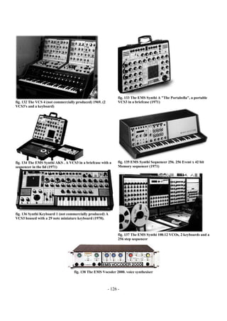 - 126 -
fig. 132 The VCS 4 (not commercially produced) 1969. (2
VCS3's and a keyboard)
fig. 133 The EMS Synthi A "The Portabella", a portable
VCS3 in a briefcase (1971)
fig. 134 The EMS Synthi AKS . A VCS3 in a briefcase with a
sequencer in the lid (1971)
fig. 135 EMS Synthi Sequencer 256. 256 Event x 42 bit
Memory sequencer (1971)
fig. 136 Synthi Keyboard 1 (not commercially produced) A
VCS3 housed with a 29 note miniature keyboard (1970).
fig. 137 The EMS Synthi 100.12 VCOs, 2 keyboards and a
256 step sequencer
fig. 138 The EMS Vocoder 2000. voice synthesiser
 