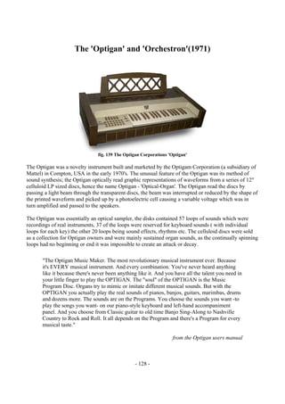 - 128 -
The 'Optigan' and 'Orchestron'(1971)
fig. 139 The Optigan Corporations 'Optigan'
The Optigan was a novelty instrument built and marketed by the Optigam Corporation (a subsidiary of
Mattel) in Compton, USA in the early 1970's. The unusual feature of the Optigan was its method of
sound synthesis; the Optigan optically read graphic representations of waveforms from a series of 12"
celluloid LP sized discs, hence the name Optigan - 'Optical-Organ'. The Optigan read the discs by
passing a light beam through the transparent discs, the beam was interrupted or reduced by the shape of
the printed waveform and picked up by a photoelectric cell causing a variable voltage which was in
turn amplified and passed to the speakers.
The Optigan was essentially an optical sampler, the disks contained 57 loops of sounds which were
recordings of real instruments, 37 of the loops were reserved for keyboard sounds ( with individual
loops for each key) the other 20 loops being sound effects, rhythms etc. The celluloid discs were sold
as a collection for Optigan owners and were mainly sustained organ sounds, as the continually spinning
loops had no beginning or end it was impossible to create an attack or decay.
"The Optigan Music Maker. The most revolutionary musical instrument ever. Because
it's EVERY musical instrument. And every combination. You've never heard anything
like it because there's never been anything like it. And you have all the talent you need in
your little finger to play the OPTIGAN. The "soul" of the OPTIGAN is the Music
Program Disc. Organs try to mimic or imitate different musical sounds. But with the
OPTIGAN you actually play the real sounds of pianos, banjos, guitars, marimbas, drums
and dozens more. The sounds are on the Programs. You choose the sounds you want -to
play the songs you want- on our piano-style keyboard and left-hand accompaniment
panel. And you choose from Classic guitar to old time Banjo Sing-Along to Nashville
Country to Rock and Roll. It all depends on the Program and there's a Program for every
musical taste."
from the Optigan users manual
 