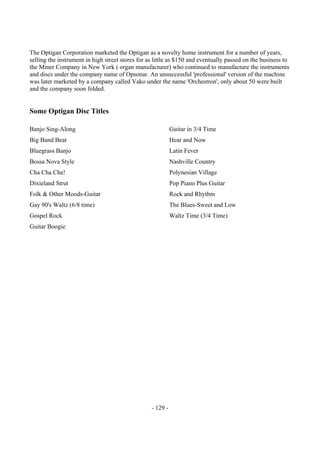 - 129 -
The Optigan Corporation marketed the Optigan as a novelty home instrument for a number of years,
selling the instrument in high street stores for as little as $150 and eventually passed on the business to
the Miner Company in New York ( organ manufacturer) who continued to manufacture the instruments
and discs under the company name of Opsonar. An unsuccessful 'professional' version of the machine
was later marketed by a company called Vako under the name 'Orchestron', only about 50 were built
and the company soon folded.
Some Optigan Disc Titles
Banjo Sing-Along
Big Band Beat
Bluegrass Banjo
Bossa Nova Style
Cha Cha Cha!
Dixieland Strut
Folk & Other Moods-Guitar
Gay 90's Waltz (6/8 time)
Gospel Rock
Guitar Boogie
Guitar in 3/4 Time
Hear and Now
Latin Fever
Nashville Country
Polynesian Village
Pop Piano Plus Guitar
Rock and Rhythm
The Blues-Sweet and Low
Waltz Time (3/4 Time)
 