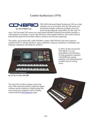 - 130 -
Conbrio Synthesisers (1978)
THE ADS (Advanced Digital Synthesizer) 100 was a high
end (there was no given price when the 100 system was
introduced) analogue synthesiser, probably most well
known for providing the sound effects for 'Star Trek' TV
series. The first model 100 system was a dual manual splittable keyboard (microtonally tuneable) ,a
video display for envelopes, 'control cube' disk drive with computer hardware, and a multi-coloured
buttoned front panel for 64-oscillator additive synthesis and real-time sequencing.
The smaller, and commercially viable ($30,000.) compact ADS 200 had a four track sequencer
combined with CV and gate interfaces , phase modulation, frequency modulation, nested phase and
frequency modulation controlling 64 oscillators.
In 1982 Con Brio released the
ADS 200-R a 32 voice
(expandable to 64) featuring a
16-track polyphonic sequencer
with 80,000 note storage
capability with 'editing functions'
available from the scoring
screen.
The end of the Con Brio company came in the
early 1980's when they failed to exploit the digital
evolution and the simplicity of digital design that
more commercial companies such as Yamaha
created with their DX Synthesiser range.
fig. 140 CONBRIO Logo
fig. 141 The Con Brio ADS 2000
 