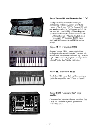 - 132 -
Roland System 100 modular synthesiser (1976)
The System 100 was a modular analogue
monophonic synthesiser, a more affordable
version of the System 700. The System 100 with
one VCO per voice (or 2 with an expander), the
machine was controlled by a 37 note keyboard.
The 1976 models modular units comprised of :
101, the synthesiser, 102 expander, 103 mixer,
104 sequencer, 109 monitors, RV800 stereo
reverb, GE810 graphic eq and PH830 stereo
phaser.
Roland SH101 synthesiser (1980)
Roland's popular SH101 was a monophonic
analogue synthesiser with one VCO (with a sub
oscillator for modulation) controlled by a 32 note
keyboard housed in a light plastic casing with an
optional 'guitar style' handle controller.
Roland SH2 synthesiser (1976)
The Roland SH2 was a dual oscillator analogue
synthesiser controlled by a 37 note keyboard.
Roland CR 78 "Compurhythm" drum
machine
One of the first commercial drum machines. The
CR78 had a number of preset rythms with
switchable voices.
 