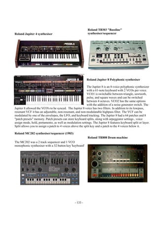 - 133 -
Roland Jupiter 4 synthesiser
Roland TB303 "Bassline"
synthesiser/sequencer
Roland Jupiter 8 Polyphonic synthesiser
The Jupiter 8 is an 8-voice polyphonic synthesizer
with a 61-note keyboard with 2 VCOs per voice.
VCO1 is switchable between triangle, sawtooth,
pulse, and square waves and can be switched
between 4 octaves. VCO2 has the same options
with the addition of a noise generator switch. The
Jupiter 8 allowed the VCO's to be synced. The Jupiter 8 voice has two filters. In addition to its lowpass,
resonant VCF it has an adjustable, non-resonant, and non-modulatable highpass filter. The VCF can be
modulated by one of the envelopes, the LFO, and keyboard tracking. The Jupiter 8 had a 64 patches and 8
"patch presets" memory. Patch presets can store keyboard splits, along with arpeggiator settings , voice
assign mode, hold, portamento, as well as modulation settings. The Jupiter 8 features keyboard split or layer.
Split allows you to assign a patch to 4 voices above the split key and a patch to the 4 voices below it.
Roland MC202 synthesiser/sequencer (1983)
The MC202 was a 2 track sequencer and 1 VCO
monophonic synthesiser with a 32 button key 'keyboard'
Roland TR808 Drum machine
 