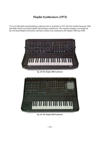 - 134 -
Maplin Synthesisers (1973)
Trevor G Marshall started building synthesiser kits in Australia in 1973, the first models being the 3600
and 4600 which were hybrid digital and analogue synthesisers. The original company was bought by
the UK based Maplin Electronics and these models were marketed as the Maplin 3800 and 5600.
fig. 142 The Maplin 3800 Synthesiser
fig. 143 The Maplin 5600 Synthesiser
 