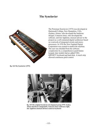 - 135 -
The Synclavier
The Prototype Synclavier (1975) was developed at
Dartmouth College, New Hampshire, USA,
(Sydney Alonso, who developed the hardware
designs, Cameron Jones, who developed the
software, and Jon Appleton, musical advisor to the
project) as a self contained digital synthesiser based
on a network of integrated circuits and micro-
processors. In 1976 the New England Digital
Corporation was created to market the machine.
The user was shielded from the software
complexities by a comprehensive push-button
keypad, later models had an added VDU,
QWERTY keyboard and hard disk. A touch strip
allowed continuous pitch control.
fig. 144 The Synclavier (1975)
fig. 145 The original Synclavier development group 1975: Sydney
Alonso (hardware designs)left, Cameron Jones (software) right,
Jon Appleton (musical advisor) seated at keyboard
 