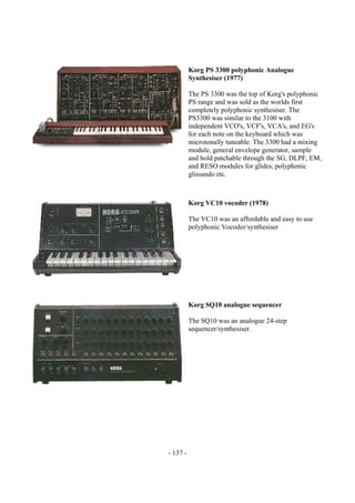 - 137 -
Korg PS 3300 polyphonic Analogue
Synthesiser (1977)
The PS 3300 was the top of Korg's polyphonic
PS range and was sold as the worlds first
completely polyphonic synthesiser. The
PS3300 was similar to the 3100 with
independent VCO's, VCF's, VCA's, and EG's
for each note on the keyboard which was
microtonally tuneable. The 3300 had a mixing
module, general envelope generator, sample
and hold patchable through the SG, DLPF, EM,
and RESO modules for glides, polyphonic
glissando etc.
Korg VC10 vocoder (1978)
The VC10 was an affordable and easy to use
polyphonic Vocoder/synthesiser
Korg SQ10 analogue sequencer
The SQ10 was an analogue 24-step
sequencer/synthesiser.
 