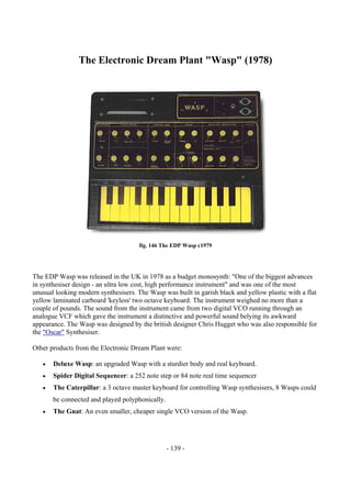 - 139 -
The Electronic Dream Plant "Wasp" (1978)
fig. 146 The EDP Wasp c1979
The EDP Wasp was released in the UK in 1978 as a budget monosynth: "One of the biggest advances
in synthesiser design - an ultra low cost, high performance instrument" and was one of the most
unusual looking modern synthesisers. The Wasp was built in garish black and yellow plastic with a flat
yellow laminated carboard 'keyless' two octave keyboard. The instrument weighed no more than a
couple of pounds. The sound from the instrument came from two digital VCO running through an
analogue VCF which gave the instrument a distinctive and powerful sound belying its awkward
appearance. The Wasp was designed by the british designer Chris Hugget who was also responsible for
the "Oscar" Synthesiser.
Other products from the Electronic Dream Plant were:
• Deluxe Wasp: an upgraded Wasp with a sturdier body and real keyboard.
• Spider Digital Sequencer: a 252 note step or 84 note real time sequencer
• The Caterpillar: a 3 octave master keyboard for controlling Wasp synthesisers, 8 Wasps could
be connected and played polyphonically.
• The Gnat: An even smaller, cheaper single VCO version of the Wasp.
 