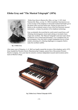 - 14 -
Elisha Gray and "The Musical Telegraph" (1876)
Elisha Gray (born in Barnesville, Ohio, on Aug. 2, 1835, died
Newtonville, Mass., on Jan. 21, 1901) would have been known to us
as the inventor of the telephone if Alexander Graham bell hadn't got to
the patent office one hour before him. Instead, he goes down in
history as the accidental creator of one of the first electronic musical
instruments - a chance by-product of his telephone technology.
Gray accidentally dicovered that he could control sound from a self
vibrating electromagnetic circuit and in doing so invented a basic
single note oscillator. The 'Musical Telegraph' used steel reeds whose
oscillations were created and transmitted , over a telephone line, by
electromagnets. Gray also built a simple loudspeaker device in later
models consisting of a vibrating diaphragm in a magnetic field to
make the oscillator audible.
After many years of litigation, A. G. Bell was legally named the inventor of the telephone and in 1872,
Gray founded the Western Electric Manufacturing Company, parent firm of the present Western
Electric Company. Two years later he retired to continue independent research and invention and to
teach at Oberlin College.
fig. 2 Elisha Gray's Musical Telegraph of 1876
fig. 1: Elisha Gray
 