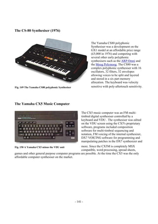 - 141 -
The CS-80 Synthesiser (1976)
The Yamaha CS80 polyphonic
Synthesiser was a development on the
GX1 model at an affordable price range
(£5,000 in 1976) and competing with
several other early polyphonic
synthesisers such as the ARP Omni and
the Moog Polymoog. The CS80 was a
complex polyphonic synthesiser with 16
oscillators, 32 filters, 32 envelopes
allowing voices to be split and layered
and stored in a six part memory
allocation. The keyboard was velocity
sensitive with poly-aftertouch sensitivity.
The Yamaha CX5 Music Computer
The CX5 music computer was an FM multi-
timbral digital synthesiser controlled by a
keyboard and VDU . The synthesiser was edited
on the VDU screen using the CX5's proprietary
software, programs included composition
software for multi-timbral sequencing and
notation, FM voicing of the internal synthesizer,
DX7 VOICING software for programming and
manipulating patches in the DX7 synthesizer and
more. Since the CX5M is completely MSX
compatible, word processing, spread sheets,
games and other general purpose computer programs are possible. At the time the CX5 was the only
affordable computer synthesiser on the market.
Fig. 149 The Yamaha CS80 polyphonic Synthesiser
Fig. 150 A Yamaha CX5 minus the VDU unit
 