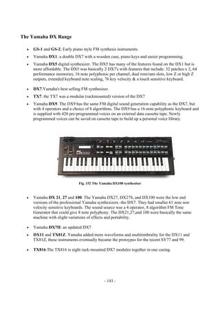- 143 -
The Yamaha DX Range
• GS-1 and GS-2; Early piano style FM synthesis instruments.
• Yamaha DX1: a double DX7 with a wooden case, piano keys and easier programming.
• Yamaha DX5 digital synthesizer. The DX5 has many of the features found on the DX1 but is
more affordable. The DX5 was basically 2 DX7's with features that include: 32 patches x 2, 64
performance memories, 16 note polyphonic per channel, dual rom/ram slots, low Z or high Z
outputs, extended keyboard note scaling, 76 key velocity & a touch sensitive keyboard.
• DX7.Yamaha's best selling FM synthesiser.
• TX7. the TX7 was a modular (rackmounted) version of the DX7
• Yamaha DX9. The DX9 has the same FM digital sound generation capability as the DX7, but
with 4 operators and a choice of 8 algorithms. The DX9 has a 16-note polyphonic keyboard and
is supplied with 420 pre-programmed voices on an external data cassette tape. Newly
programmed voices can be saved on cassette tape to build up a personal voice library.
Fig. 152 The Yamaha DX100 synthesiser
• Yamaha DX 21, 27 and 100. The Yamaha DX27, DX27S, and DX100 were the low end
versions of the professional Yamaha synthesizers -the DX7. They had smaller 61 note non
velocity sensitive keyboards. The sound source was a 4 operator, 8 algorithm FM Tone
Generator that could give 8 note polyphony. The DX21,27,and 100 were basically the same
machine with slight variations of effects and portability.
• Yamaha DX7II: an updated DX7
• DX11 and TX81Z. Yamaha added more waveforms and multitimbrality for the DX11 and
TX81Z, these instruments eventually became the protoypes for the recent SY77 and 99.
• TX816.The TX816 is eight rack-mounted DX7 modules together in one casing.
 
