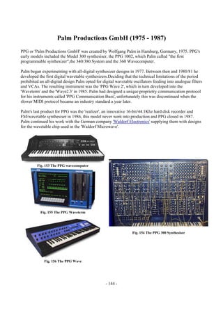 - 144 -
Palm Productions GmbH (1975 - 1987)
PPG or 'Palm Productions GmbH' was created by Wolfgang Palm in Hamburg, Germany, 1975. PPG's
early models included the Model 300 synthesiser, the PPG 1002, which Palm called "the first
programmable synthesizer",the 340/380 System and the 360 Wavecomputer.
Palm began experimenting with all-digital synthesizer designs in 1977. Between then and 1980/81 he
developed the first digital wavetable synthesizers.Deciding that the technical limitations of the period
prohibited an all-digital design Palm opted for digital wavetable oscillators feeding into analogue filters
and VCAs. The resulting instrument was the 'PPG Wave 2', which in turn developed into the
'Waveterm' and the 'Wave2.3' in 1985. Palm had designed a unique proprietry communication protocol
for his instruments called 'PPG Communication Buss', unfortunately this was discontinued when the
slower MIDI protocol became an industry standard a year later.
Palm's last product for PPG was the 'realizer', an innovative 16-bit/44.1Khz hard disk recorder and
FM/wavetable synthesiser in 1986, this model never went into production and PPG closed in 1987.
Palm continued his work with the German company 'Waldorf Electronics' supplying them with designs
for the wavetable chip used in the 'Waldorf Microwave'.
Fig. 153 The PPG wavecomputer
Fig. 155 The PPG Waveterm
Fig. 156 The PPG Wave
Fig. 154 The PPG 300 Synthesiser
 