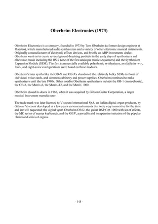 - 145 -
Oberheim Electronics (1973)
Oberheim Electronics is a company, founded in 1973 by Tom Oberheim (a former design engineer at
Maestro), which manufactured audio synthesizers and a variety of other electronic musical instruments.
Originally a manufacturer of electronic effects devices, and briefly an ARP Instruments dealer,
Oberheim went on to create several ground-breaking products in the early days of synthesizers and
electronic music including the DS-2 (one of the first analogue music sequencers) and the Synthesizer
Expansion Module (SEM). The first commercially available polyphonic synthesizers, available in two-,
four-, and eight-voice configurations were based on these modules.
Oberheim's later synths like the OB-X and OB-Xa abandoned the relatively bulky SEMs in favor of
individual voice cards, and common cabinetry and power supplies. Oberheim continued to make
synthesizers until the late 1980s. Other notable Oberheim synthesizers include the OB-1 (monophonic),
the OB-8, the Matrix-6, the Matrix-12, and the Matrix 1000.
Oberheim closed its doors in 1986, when it was acquired by Gibson Guitar Corporation, a larger
musical instrument manufacturer.
The trade mark was later licensed to Viscount International SpA, an Italian digital-organ producer, by
Gibson. Viscount developed in a few years various instruments that were very innovative for the time
and are still requested: the digital synth Oberheim OB12, the guitar DSP GM-1000 with lot of effects,
the MC series of master keyboards, and the OB3², a portable and inexpensive imitation of the popular
Hammond series of organs.
 