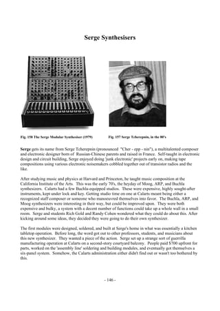- 146 -
Serge Synthesisers
Serge gets its name from Serge Tcherepnin (pronounced "Cher - epp - nin"), a multitalented composer
and electronic designer born of Russian-Chinese parents and raised in France. Self-taught in electronic
design and circuit building, Serge enjoyed doing 'junk electronic' projects early on, making tape
compositions using various electronic noisemakers cobbled together out of transistor radios and the
like.
After studying music and physics at Harvard and Princeton, he taught music composition at the
California Institute of the Arts. This was the early 70's, the heyday of Moog, ARP, and Buchla
synthesizers. Calarts had a few Buchla-equipped studios. These were expensive, highly sought-after
instruments, kept under lock and key. Getting studio time on one at Calarts meant being either a
recognized staff composer or someone who manoeuvred themselves into favor. The Buchla, ARP, and
Moog synthesizers were interesting in their way, but could be improved upon. They were both
expensive and bulky, a system with a decent number of functions could take up a whole wall in a small
room. Serge and students Rich Gold and Randy Cohen wondered what they could do about this. After
kicking around some ideas, they decided they were going to do their own synthesizer.
The first modules were designed, soldered, and built at Serge's home in what was essentially a kitchen
tabletop operation. Before long, the word got out to other professors, students, and musicians about
this new synthesizer. They wanted a piece of the action. Serge set up a strange sort of guerrilla
manufacturing operation at Calarts on a second-story courtyard balcony. People paid $700 upfront for
parts, worked on the 'assembly line' soldering and building modules, and eventually got themselves a
six-panel system. Somehow, the Calarts administration either didn't find out or wasn't too bothered by
this.
Fig. 158 The Serge Modular Synthesiser (1979) Fig. 157 Serge Tcherepnin, in the 80's
 