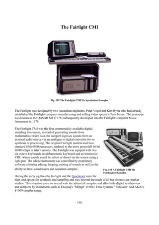 - 148 -
The Fairlight CMI
Fig. 159 The Fairlight CMI IIx Synthesiser/Sampler
The Fairlight was designed by two Australian engineers, Peter Vogel and Kim Ryrie who had already
established the Fairlight company manufacturing and selling video special effects boxes. The prototype
was known as the QASAR M8 (1978) subsequently developed into the Fairlight Computer Music
Instrument in 1979.
The Fairlight CMI was the first commercially available digital
sampling instrument, instead of generating sounds from
mathematical wave data, the sampler digitises sounds from an
external audio source via an analogue to digital convertor for re-
synthesis or processing. The original Fairlight models used two
standard 8 bit 6800 processors, updated to the more powerfull 16 bit
68000 chips in later versions. The Fairlight was equiped with two
six octave keyboards an alphanumeric keyboard and an interactive
VDU where sounds could be edited or drawn on the screen using a
light pen. The whole instrument was controlled by proprietary
software allowing editing, looping, mixing of sounds as well as the
ability to draw soundwaves and sequence samples.
During the early eighties the fairlight and the Synclavier were the
high-end option for synthesis and sampling and way beyond the reach of all but the most up-market
studios. This situation came to an end with the advent of complex and affordable digital synthesisers
and samplers by instruments such as Ensoniq's "Mirage" (1986), Emu Systems' "Emulator" and AKAI's
S1000 sampler range.
Fig. 160 A Fairlight CMI IIx
Synthesiser/Sampler
 