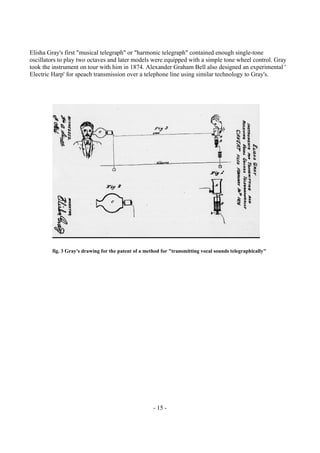 - 15 -
Elisha Gray's first "musical telegraph" or "harmonic telegraph" contained enough single-tone
oscillators to play two octaves and later models were equipped with a simple tone wheel control. Gray
took the instrument on tour with him in 1874. Alexander Graham Bell also designed an experimental '
Electric Harp' for speach transmission over a telephone line using similar technology to Gray's.
fig. 3 Gray's drawing for the patent of a method for "transmitting vocal sounds telegraphically"
 