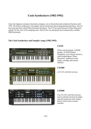 - 150 -
Casio Synthesisers (1982-1992)
Casio, the Japanese consumer electronics company, was in the professional synthesizer business until
1992. All of their synthesizers were digital, and involved menu driven programming interfaces. The CZ
line used what they called 'Phase Distortion Synthesis'. The VZ line used 'Interactive Phase Distortion'
and the FZ line were 16 bit sampling units. The CZ line was among the first commercially available
MIDI keyboards.
The Casio Synthesiser and Sampler range (1982-1992)
CZ101
49 key mini-keyboard, 16 ROM
patches, 16 RAM Patches.
Polyphonic, non-velocity sensitive,
multi-timbral(4part) "Phase
Distortion" synthesiser.mono
output, cartridge and cassette
interface
CZ1000
a CZ-101 with full size keys
CZ5000
Two CZ-101s with full size keys
and an onboard real-time & simple
step-edit sequencer.mono output,
built in chorus and a cassette
interface
 