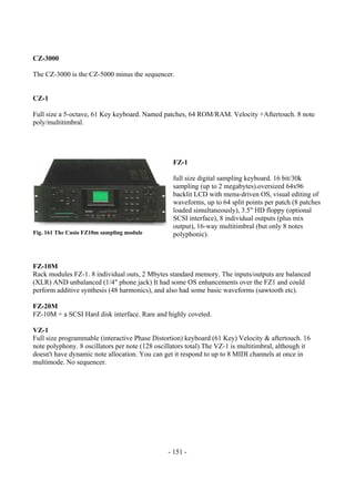 - 151 -
CZ-3000
The CZ-3000 is the CZ-5000 minus the sequencer.
CZ-1
Full size a 5-octave, 61 Key keyboard. Named patches, 64 ROM/RAM. Velocity +Aftertouch. 8 note
poly/multitimbral.
FZ-1
full size digital sampling keyboard. 16 bit/30k
sampling (up to 2 megabytes).oversized 64x96
backlit LCD with menu-driven OS, visual editing of
waveforms, up to 64 split points per patch (8 patches
loaded simultaneously), 3.5" HD floppy (optional
SCSI interface), 8 individual outputs (plus mix
output), 16-way multitimbral (but only 8 notes
polyphonic).
FZ-10M
Rack modules FZ-1. 8 individual outs, 2 Mbytes standard memory. The inputs/outputs are balanced
(XLR) AND unbalanced (1/4" phone jack) It had some OS enhancements over the FZ1 and could
perform additive synthesis (48 harmonics), and also had some basic waveforms (sawtooth etc).
FZ-20M
FZ-10M + a SCSI Hard disk interface. Rare and highly coveted.
VZ-1
Full size programmable (interactive Phase Distortion) keyboard (61 Key) Velocity & aftertouch. 16
note polyphony. 8 oscillators per note (128 oscillators total).The VZ-1 is multitimbral, although it
doesn't have dynamic note allocation. You can get it respond to up to 8 MIDI channels at once in
multimode. No sequencer.
Fig. 161 The Casio FZ10m sampling module
 