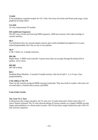 - 152 -
VZ-8M
8 note polyphony expander module for VZ-1/10m. Provisions for Guitar and Wind synth usage. Lacks
graphical envelope editor.
VZ-10M
16 voice rackmounted VZ module.
SZ1 multitrack Sequencer
The SZ1 was a 4 track real time/step MIDI sequencer, 3600 note memory with a data cartridge or
cassette interface.
SK-1
Toy keyboard with a two second sample memory and a small embedded microphone.It is to some
extent programmable, but it has no way to save patches.
SK-5
A SK-1 follow on. 4 sample memories.
DH-100
Digital Horn. A MIDI wind controller. 6 preset tones that you can play through the handy built in
speaker. silver colour.
DH-200
DH-100 in black.
RZ-1
Sampling Drum Machine. .8 seconds of sample memory, that can be split 1, 2, or 4 ways. Easy
programmability.
CTK-1000 & CTK-770
These are the currently produced MIDI consumer keyboards. They have built in sounds, with some sort
of sound editor, a limited effect section, and MIDI.
Casio Guitar Synths
The Casio VL-1 Tone
Looking more like a large calculator, the VL-tone was 12 inches long and 2 inches wide with a 2.5
octave 'button' keyboard. The VL-tone allowed editing of 9 preset sounds via a simple (ADSR) envelop
shaper and modulation via vibrato and/or tremolo. The VLtone had a simple rhythm box and a 100-110
note real time sequencer.
 