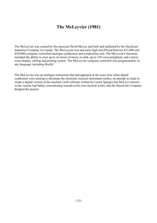 - 153 -
The McLeyvier (1981)
The McLeyvier was created by the musician David McLey and built and marketed by the Hazelcom
Industries Company in Canada. The McLeyvier was and early high end (Priced between $15,000 and
$30,000) computer controlled analogue synthesiser and composition tool. The McLevier's functions
included the ability to store up to six hours of music on disk, up to 128 voice polyphony and a music
score display, editing and printing system. The McLeyvier computer controller was programmable 'in
any language, including Braille'.
The McLeyvier was an analogue instrument that had appeared at the exact time when digital
synthsisers were starting to dominate the electronic musical instrument market, an attempt as made to
create a digital version of the machine (with software written by Laurie Spiegel) but McLey's interest
in the venture had faded, concentrating instead on his own musical works, and the Hazelcom Company
dropped the project.
 