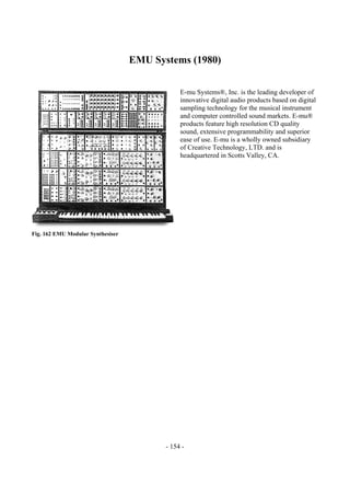 - 154 -
EMU Systems (1980)
E-mu Systems®, Inc. is the leading developer of
innovative digital audio products based on digital
sampling technology for the musical instrument
and computer controlled sound markets. E-mu®
products feature high resolution CD quality
sound, extensive programmability and superior
ease of use. E-mu is a wholly owned subsidiary
of Creative Technology, LTD. and is
headquartered in Scotts Valley, CA.
Fig. 162 EMU Modular Synthesiser
 