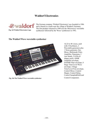 - 155 -
Waldorf Electronics
The German company 'Waldorf Electronics' was founded in 1986
and is based in a castle near the village of Waldorf, Germany.
The first product released in 1988 was the 'Microwave' wavetable
synthesiser followed by the 'Wave' synthesiser in 1992.
The Waldorf Wave wavetable synthesiser
16,32 to 48 voices, each
with 2 Oscillators, 2
Wavetable generators plus
1 Noise generator, Osc.
Mixer, Multimode Filter,
Amplifier, Panorama, 2
Aux Sends, 2 LFOs (6
shapes each), ADSR
Amplifier envelope,
DADSR Filter envelope, 8
Stage Time/Level Wave
envelope, 4 Stage
Time/Level Free envelope,
Control Mixer, Control
Shaper, Control Delay,
Control Sample&Hold and
Control Comparator.
Fig. 163 Waldorf Electronics Logo
Fig. 164 The Waldorf Wave wavetable synthesiser
 