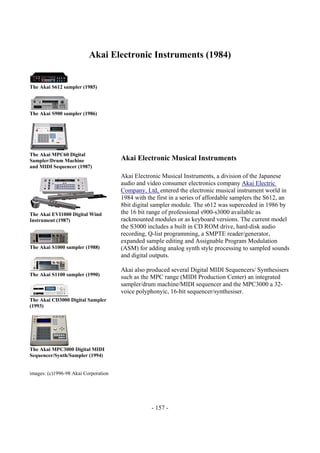 - 157 -
Akai Electronic Instruments (1984)
The Akai S612 sampler (1985)
The Akai S900 sampler (1986)
The Akai MPC60 Digital
Sampler/Drum Machine
and MIDI Sequencer (1987)
The Akai EVI1000 Digital Wind
Instrument (1987)
The Akai S1000 sampler (1988)
The Akai S1100 sampler (1990)
The Akai CD3000 Digital Sampler
(1993)
The Akai MPC3000 Digital MIDI
Sequencer/Synth/Sampler (1994)
images: (c)1996-98 Akai Corporation
Akai Electronic Musical Instruments
Akai Electronic Musical Instruments, a division of the Japanese
audio and video consumer electronics company Akai Electric
Company, Ltd, entered the electronic musical instrument world in
1984 with the first in a series of affordable samplers the S612, an
8bit digital sampler module. The s612 was superceded in 1986 by
the 16 bit range of professional s900-s3000 available as
rackmounted modules or as keyboard versions. The current model
the S3000 includes a built in CD ROM drive, hard-disk audio
recording, Q-list programming, a SMPTE reader/generator,
expanded sample editing and Assignable Program Modulation
(ASM) for adding analog synth style processing to sampled sounds
and digital outputs.
Akai also produced several Digital MIDI Sequencers/ Synthesisers
such as the MPC range (MIDI Production Center) an integrated
sampler/drum machine/MIDI sequencer and the MPC3000 a 32-
voice polyphonyic, 16-bit sequencer/synthesiser.
 