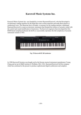 - 159 -
Kurzweil Music Systems Inc.
Kurzweil Music Systems Inc. was founded by inventor Raymond Kurzweil, who had developed a
revolutionary reading machine for the blind that scans written materials and reads them aloud in a
synthesized voice. The Musician Stevie Wonder, a customer for the reading machine, challenged
Raymond Kurzweil to create an electronic instrument that blended the richness of acoustic sound with
the control and sound modification of electronics. The Kurzweil engineers then developed the first
ROM-based sampling keyboard, the K250, to successfully reproduce the full complexity of acoustic
instrument sounds in 1983.
Fig. 170 Kurzweill PC 88 Synthesiser
In 1990 Kurzweill Systems was bought out by the Korean musical instrument manufacturer Young
Chang and set up its R&D institute in Waltham, MA, USA. Raymond Kurzweil left the company
which has continued to the present to produce sophisticated digital synthesisers and samplers.
 