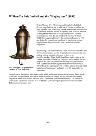 - 16 -
William Du Bois Duddell and the "Singing Arc" (1899)
Before Thomas Alva Edison invented the electric light bulb
electric street lighting was in wide use in Europe. A carbon arc
lamp provided light by creating a spark between two carbon nodes.
The problem with this method of lighting, apart from the dullness
of the light and inneficient use of electricity was a constant
humming noise from the arc. The British physicist William
Duddell was appointed to solve the problem in London in 1899
and during his experiments found that by varying the voltage
supplied to the lamps he could create controllable audible
frequencies.
By attaching a keyboard to the arc lamps he created one of the first
electronic instruments and the first electronic instrument that was
audible without using the telephone system as an
amplifier/speaker. When Duddell exhibited his invention to the
London institution of Electrical Engineers it was noticed that arc
lamps on the same circuit in other buildings also played music
from Duddell's machine this generated speculation that music
deliverd over the lighting network could be created. Duddell didn't
capitalise on his discovery and didn't even file a patent for his
instrument.
Duddell toured the country with his invention which unfortunately never became more than a novelty.
It was later recognised that if an antena was attached to the singing arc and made to 'sing' at radio
frequencies rather than audio it could be used a continuous radio wave transmitter. The carbon arc
lamp's audio capabilities was also used by Thadeus Cahill during his public demonstrations of his
Telharmonium ten years later.
fig. 4 A carbon arc streetlamp of the
type used in Victorian Britain
 
