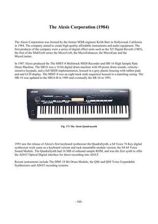 - 160 -
The Alesis Corporation (1984)
The Alesis Corporation was formed by the former MXR engineer Keith Barr in Hollywood, California
in 1984. The company aimed to create high quality affordable instruments and audio equipment. The
first products of the company were a series of digital effect units such as the XT Digital Reverb (1985),
the first of the MidiVerb series the MicroVerb, the MicroEnhancer, the MicroGate and the
MicroLimiter.
In 1987 Alesis produced the The MMT-8 Multitrack MIDI Recorder and HR-16 High Sample Rate
Drum Machine. The HR16 was a 16 bit digital drum machine with 49 preset drum sounds, velocity-
sensitive keypads, and a full MIDI implementation, housed in a grey plastic housing with rubber pads
and and LCD display. The MMT-8 was an eight track midi sequencer housed in a matching casing. The
HR-16 was updated to the HR16-B in 1989 and eventually the SR-16 in 1991.
Fig. 171 The Alesis Quadrasynth
1993 saw the release of Alesis's first keyboard synthesiser the QuadraSynth, a 64 Voice 76 Key digital
synthesiser wich came as a keyboard version and rack-mountable module version, the S4 64 Voice
Sound Module. The QuadraSynth had 16 MB of onboard sample ROM, and was the first synth to offer
the ADAT Optical Digital interface for direct recording into ADAT.
Recent instruments include The DM5 18 Bit Drum Module, the QS6 and QS8 Voice Expandable
Synthesizers and ADAT recording systems.
 