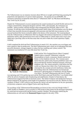 - 19 -
The Telharmonium was an immense structure about 200 tons in weight and 60 feet long assuming the
proportions and appearance of a power station generator... the quoted cost was $200,000. The
monstrous instrument occupied the entire floor of "Telharmonic Hall" on 39th Street and Broadway
New York City for 20 years.
Despite the Telharmonium's excessive proportions the sound it produced was both flexible and novel to
a degree unmatched by subsequent designers until the 1950's, and unusually, the instrument was
portable - taking up thirty railroad carriages when transported from Holyoke, Mass to NYC. The
visionary 36-note-per-octave keyboard designed around Cahill's ideas of just Intonation were far ahead
of their time musically but proved unpopular with musicians who had little time to practice on the
unusual keyboard this factor eventually added to the demise of the instrument. The sound produced
from the Telharmonium at Telharmonic Hall was dogged with technical imperfections on behalf of the
performers and by cable transmission errors such as sudden drops in volume when extra voices were
added and a 'growling' effect on the bass notes that was said to make the overall experience 'highly
irritating'.
Cahill completed the third and final Telharmonium in march 1911, this machine was even bigger and
more expensive than its predecessor. The third Telharmonium had a whole set of redesigned and more
powerful alternators, stronger magnets to reduce the bass rumbling and volume controls. The
instrument was installed at 535 west 56th street New York City.
Cahill and the 'New England Electric Music Company'
funded a plan to transmit 'Telharmony' using the
Dynamophone to hotels, restaurants, theatres and private
homes via the telephone network. This visionary quest
failed when the capital outlay became prohibitive and it was
discovered that the machine interfered seriously with local
telephone calls. The venture ground to a halt before the first
world war. Rumour has it that a New York businessman,
infuriated by the constant network interference, broke into
the building where the Telharmonium was housed and
destroyed it, throwing pieces of machinery into the Hudson
river below. The final Telharmonium (the last of 3 built)
was operating until 1916 and having survived the Wall Street crash and World War 1 was finally killed
off by the advent of popular radio broadcasting and amplification. Despite its final demise, the
Telharmonium triggered the birth of electronic music- The Italian Composer and intellectual Ferruccio
Busoni inspired by the machine at the height of its popularity was moved to write his "Sketch of a New
Aesthetic of Music" (1907) which in turn became the clarion call and inspiration for the new generation
of electronic composers such as Edgard Varèse and Luigi Russolo.
No recordings of the Telharmonium/Dynamophone are known to have survived, though Arthur.T.
Cahill, brother of Thaddeus, was as recently as 1950 trying to find a home for the prototype instrument,
his search proved unsuccessful and the historic machine vanished. The principles underlying the
telharmonium are still used in the Hammond Organ designed in the early 1930s.
fig. 7 Inside the Telharmonium
 