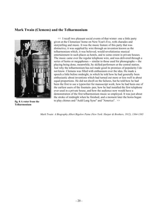 - 20 -
Mark Twain (Clemens) and the Telharmonium
<< I recall two pleasant social events of that winter: one a little party
given at the Clemenses' home on New-Year's Eve, with charades and
storytelling and music. It was the music feature of this party that was
distinctive; it was supplied by wire through an invention known as the
telharmonium which, it was believed, would revolutionise musical
entertainment in such places as hotels, and to some extent in private houses.
The music came over the regular telephone wire, and was delivered through a
series of horns or megaphones -- similar to those used for phonographs -- the
playing being done, meanwhile, by skilled performers at the central station.
Just why the telharmonium has not made good its promises of popularity I do
not know. Clemens was filled with enthusiasm over the idea. He made a
speech a little before midnight, in which he told how he had generally been
enthusiastic about inventions which had turned out more or less well in about
equal proportions. He did not dwell on the failures, but he told how he had
been the first to use a typewriter for manuscript work; how he had been one of
the earliest users of the fountain- pen; how he had installed the first telephone
ever used in a private house, and how the audience now would have a
demonstration of the first telharmonium music so employed. It was just about
the stroke of midnight when he finished, and a moment later the horns began
to play chimes and "Auld Lang Syne" and "America". >>
Mark Twain: A Biography,Albert Bigelow Paine (New York: Harper & Brothers, 1912), 1364-1365
fig. 8 A rotor from the
Telharmonium
 