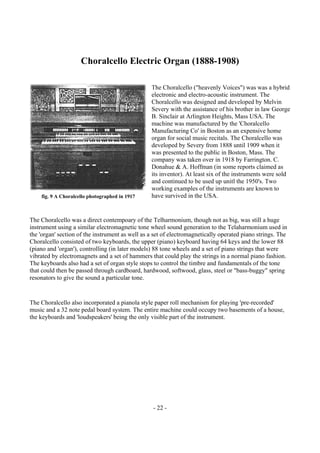- 22 -
Choralcello Electric Organ (1888-1908)
The Choralcello ("heavenly Voices") was was a hybrid
electronic and electro-acoustic instrument. The
Choralcello was designed and developed by Melvin
Severy with the assistance of his brother in law George
B. Sinclair at Arlington Heights, Mass USA. The
machine was manufactured by the 'Choralcello
Manufacturing Co' in Boston as an expensive home
organ for social music recitals. The Choralcello was
developed by Severy from 1888 until 1909 when it
was presented to the public in Boston, Mass. The
company was taken over in 1918 by Farrington. C.
Donahue & A. Hoffman (in some reports claimed as
its inventor). At least six of the instruments were sold
and continued to be used up unitl the 1950's. Two
working examples of the instruments are known to
have survived in the USA.
The Choralcello was a direct contempoary of the Telharmonium, though not as big, was still a huge
instrument using a similar electromagnetic tone wheel sound generation to the Telaharmonium used in
the 'organ' section of the instrument as well as a set of electromagnetically operated piano strings. The
Choralcello consisted of two keyboards, the upper (piano) keyboard having 64 keys and the lower 88
(piano and 'organ'), controlling (in later models) 88 tone wheels and a set of piano strings that were
vibrated by electromagnets and a set of hammers that could play the strings in a normal piano fashion.
The keyboards also had a set of organ style stops to control the timbre and fundamentals of the tone
that could then be passed through cardboard, hardwood, softwood, glass, steel or "bass-buggy" spring
resonators to give the sound a particular tone.
The Choralcello also incorporated a pianola style paper roll mechanism for playing 'pre-recorded'
music and a 32 note pedal board system. The entire machine could occupy two basements of a house,
the keyboards and 'loudspeakers' being the only visible part of the instrument.
fig. 9 A Choralcello photographed in 1917
 