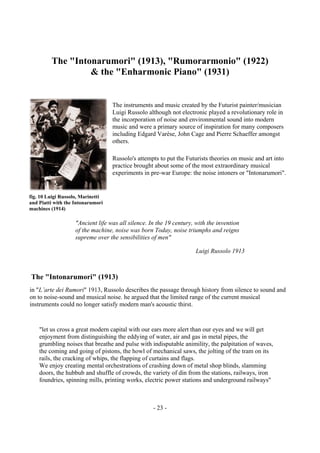 - 23 -
The "Intonarumori" (1913), "Rumorarmonio" (1922)
& the "Enharmonic Piano" (1931)
The instruments and music created by the Futurist painter/musician
Luigi Russolo although not electronic played a revolutionary role in
the incorporation of noise and environmental sound into modern
music and were a primary source of inspiration for many composers
including Edgard Varèse, John Cage and Pierre Schaeffer amongst
others.
Russolo's attempts to put the Futurists theories on music and art into
practice brought about some of the most extraordinary musical
experiments in pre-war Europe: the noise intoners or "Intonarumori".
"Ancient life was all silence. In the 19 century, with the invention
of the machine, noise was born Today, noise triumphs and reigns
supreme over the sensibilities of men"
Luigi Russolo 1913
The "Intonarumori" (1913)
in "L’arte dei Rumori" 1913, Russolo describes the passage through history from silence to sound and
on to noise-sound and musical noise. he argued that the limited range of the current musical
instruments could no longer satisfy modern man's acoustic thirst.
"let us cross a great modern capital with our ears more alert than our eyes and we will get
enjoyment from distinguishing the eddying of water, air and gas in metal pipes, the
grumbling noises that breathe and pulse with indisputable animility, the palpitation of waves,
the coming and going of pistons, the howl of mechanical saws, the jolting of the tram on its
rails, the cracking of whips, the flapping of curtains and flags.
We enjoy creating mental orchestrations of crashing down of metal shop blinds, slamming
doors, the hubbub and shuffle of crowds, the variety of din from the stations, railways, iron
foundries, spinning mills, printing works, electric power stations and underground railways"
fig. 10 Luigi Russolo, Marinetti
and Piatti with the Intonarumori
machines (1914)
 