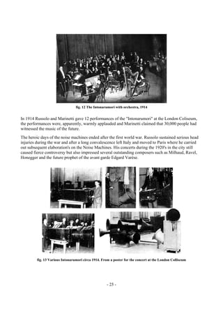 - 25 -
fig. 12 The Intonarumori with orchestra, 1914
In 1914 Russolo and Marinetti gave 12 performances of the "Intonarumori" at the London Coliseum,
the performances were, apparently, warmly applauded and Marinetti claimed that 30,000 people had
witnessed the music of the future.
The heroic days of the noise machines ended after the first world war. Russolo sustained serious head
injuries during the war and after a long convalescence left Italy and moved to Paris where he carried
out subsequent elaboration's on the Noise Machines. His concerts during the 1920's in the city still
caused fierce controversy but also impressed several outstanding composers such as Milhaud, Ravel,
Honegger and the future prophet of the avant garde Edgard Varèse.
fig. 13 Various Intonarumori circa 1914. From a poster for the concert at the London Colliseum
 