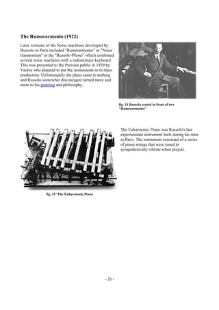 - 26 -
The Rumorarmonio (1922)
Later versions of the Noise machines developed by
Russolo in Paris included "Rumorarmonio" or "Noise
Harmonium" or the "Russolo-Phone" which combined
several noise machines with a rudimentary keyboard.
This was presented to the Parisian public in 1929 by
Varèse who planned to put the instruments in to mass
production. Unfortunately the plans came to nothing
and Russolo somewhat discouraged turned more and
more to his painting and philosophy.
The Enharmonic Piano was Russolo's last
experimental instrument built during his time
in Paris. The instrument consisted of a series
of piano strings that were tuned to
sympathetically vibrate when played.
fig. 14 Russolo seated in front of two
"Rumorarmonio"
fig. 15 'The Enharmonic Piano
 