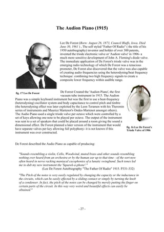 - 27 -
The Audion Piano (1915)
Lee De Forest (Born: August 26, 1873, Council Bluffs, Iowa. Died
June 30, 1961 ) , The self styled "Father Of Radio" ( the title of his
1950 autobiography) inventor and holder of over 300 patents,
invented the triode electronic valve or 'Audion valve' in 1906- a
much more sensitive development of John A. Fleming's diode valve.
The immediate application of De Forest's triode valve was in the
emerging radio technology of which De Forest was a tenacious
promoter, De Forest also discovered that the valve was also capable
of creating audio frequencies using the heterodyning/beat frequency
technique: combining two high frequency signals to create a
composite lower frequency within audible range.
De Forest Created the 'Audion Piano', the first
vacuum tube instrument in 1915. The Audion
Piano was a simple keyboard instrument but was the first to use a beat-frequency
(heterodyning) oscillator system and body capacitance to control pitch and timbre
(the heterodyning effect was later exploited by the Leon Teramen with his Theremin
series of instruments and Maurice Martenot's Ondes-Martenot amongst others).
The Audio Piano used a single triode valve per octave which were controlled by a
set of keys allowing one note to be played per octave. The output of the instrument
was sent to a set of speakers that could be placed around a room giving the sound a
dimensional effect. De Forest planned a later version of the instrument that would
have separate valves per key allowing full polyphony- it is not known if this
instrument was ever constructed.
De Forest described the Audio Piano as capable of producing:
"Sounds resembling a violin, Cello, Woodwind, muted brass and other sounds resembling
nothing ever heard from an orchestra or by the human ear up to that time - of the sort now
often heard in nerve racking maniacal cacophonies of a lunatic swingband. Such tones led
me to dub my new instrument the 'Squawk-a-phone'."
(Lee De Forest Autobiography "The Father Of Radio" 1915. P331-332)
"The Pitch of the notes is very easily regulated by changing the capacity or the inductance in
the circuits, which can be easily effected by a sliding contact or simply by turning the knob
of a condenser. In fact, the pitch of the notes can be changed by merely putting the finger on
certain parts of the circuit. In this way very weird and beautiful effects can easily be
obtained."
fig. 17 Lee De Forest
fig. 16 Lee De Forest's
Triode Valve of 1906
 