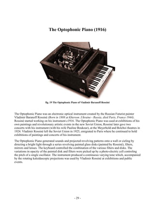- 29 -
The Optophonic Piano (1916)
fig. 19 The Optophonic Piano of Vladimir Baranoff Rossiné
The Optophonic Piano was an electronic optical instrument created by the Russian Futurist painter
Vladimir Baranoff Rossiné (Born in 1888 at Kherson ,Ukraine - Russia, died Paris, France 1944).
Rossiné started working on his instrument c1916. The Optophonic Piano was used at exhibitions of his
own paintings and revolutionary artistic events in the new Soviet Union, Rossiné later gave two
concerts with his instrument (with his wife Pauline Boukour), at the Meyerhold and Bolchoi theatres in
1924. Vladimir Rossiné left the Soviet Union in 1925, emigrated to Paris where he continued to hold
exhibitions of paintings and concerts of his instrument.
The Optophonic Piano generated sounds and projected revolving patterns onto a wall or cieling by
directing a bright light through a series revolving painted glass disks (painted by Rossiné), filters,
mirrors and lenses. The keyboard controlled the combination of the various filters and disks. The
variations in opacity of the painted disk and filters were picked up by a photo-electric cell controling
the pitch of a single oscillator. The instrument produced a continuous varying tone which, accompanied
by the rotating kaleidascopic projections was used by Vladimir Rossiné at exhibitions and public
events.
 
