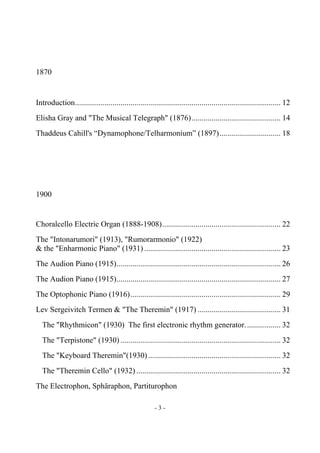 - 3 -
1870
Introduction........................................................................................................ 12
Elisha Gray and "The Musical Telegraph" (1876)............................................. 14
Thaddeus Cahill's “Dynamophone/Telharmonium” (1897)............................... 18
1900
Choralcello Electric Organ (1888-1908)............................................................ 22
The "Intonarumori" (1913), "Rumorarmonio" (1922)
& the "Enharmonic Piano" (1931) ..................................................................... 23
The Audion Piano (1915)................................................................................... 26
The Audion Piano (1915)................................................................................... 27
The Optophonic Piano (1916)............................................................................ 29
Lev Sergeivitch Termen & "The Theremin" (1917) .......................................... 31
The "Rhythmicon" (1930) The first electronic rhythm generator.................. 32
The "Terpistone" (1930) ................................................................................. 32
The "Keyboard Theremin"(1930) ................................................................... 32
The "Theremin Cello" (1932) ......................................................................... 32
The Electrophon, Sphäraphon, Partiturophon
 
