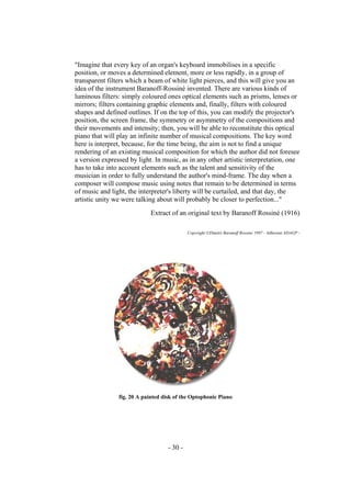 - 30 -
"Imagine that every key of an organ's keyboard immobilises in a specific
position, or moves a determined element, more or less rapidly, in a group of
transparent filters which a beam of white light pierces, and this will give you an
idea of the instrument Baranoff-Rossiné invented. There are various kinds of
luminous filters: simply coloured ones optical elements such as prisms, lenses or
mirrors; filters containing graphic elements and, finally, filters with coloured
shapes and defined outlines. If on the top of this, you can modify the projector's
position, the screen frame, the symmetry or asymmetry of the compositions and
their movements and intensity; then, you will be able to reconstitute this optical
piano that will play an infinite number of musical compositions. The key word
here is interpret, because, for the time being, the aim is not to find a unique
rendering of an existing musical composition for which the author did not foresee
a version expressed by light. In music, as in any other artistic interpretation, one
has to take into account elements such as the talent and sensitivity of the
musician in order to fully understand the author's mind-frame. The day when a
composer will compose music using notes that remain to be determined in terms
of music and light, the interpreter's liberty will be curtailed, and that day, the
artistic unity we were talking about will probably be closer to perfection..."
Extract of an original text by Baranoff Rossiné (1916)
Copyright ©Dimitri Baranoff Rossine 1997 - Adherant ADAGP -
fig. 20 A painted disk of the Optophonic Piano
 