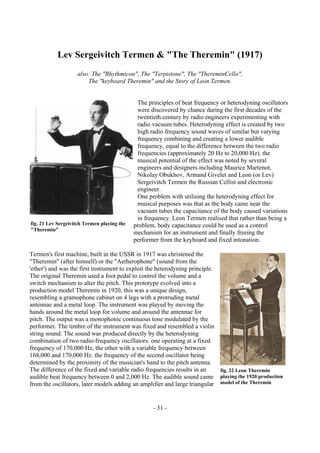 - 31 -
Lev Sergeivitch Termen & "The Theremin" (1917)
also: The "Rhythmicon", The "Terpistone", The "ThereminCello",
The "keyboard Theremin" and the Story of Leon Termen.
The principles of beat frequency or heterodyning oscillators
were discovered by chance during the first decades of the
twentieth century by radio engineers experimenting with
radio vacuum tubes. Heterodyning effect is created by two
high radio frequency sound waves of similar but varying
frequency combining and creating a lower audible
frequency, equal to the difference between the two radio
frequencies (approximately 20 Hz to 20,000 Hz). the
musical potential of the effect was noted by several
engineers and designers including Maurice Martenot,
Nikolay Obukhov, Armand Givelet and Leon (or Lev)
Sergeivitch Termen the Russian Cellist and electronic
engineer.
One problem with utilising the heterodyning effect for
musical purposes was that as the body came near the
vacuum tubes the capacitance of the body caused variations
in frequency. Leon Termen realised that rather than being a
problem, body capacitance could be used as a control
mechanism for an instrument and finally freeing the
performer from the keyboard and fixed intonation.
Termen's first machine, built in the USSR in 1917 was christened the
"Theremin" (after himself) or the "Aetherophone" (sound from the
'ether') and was the first instrument to exploit the heterodyning principle.
The original Theremin used a foot pedal to control the volume and a
switch mechanism to alter the pitch. This prototype evolved into a
production model Theremin in 1920, this was a unique design,
resembling a gramophone cabinet on 4 legs with a protruding metal
antennae and a metal loop. The instrument was played by moving the
hands around the metal loop for volume and around the antennae for
pitch. The output was a monophonic continuous tone modulated by the
performer. The timbre of the instrument was fixed and resembled a violin
string sound. The sound was produced directly by the heterodyning
combination of two radio-frequency oscillators: one operating at a fixed
frequency of 170,000 Hz, the other with a variable frequency between
168,000 and 170,000 Hz. the frequency of the second oscillator being
determined by the proximity of the musician's hand to the pitch antenna.
The difference of the fixed and variable radio frequencies results in an
audible beat frequency between 0 and 2,000 Hz. The audible sound came
from the oscillators, later models adding an amplifier and large triangular
fig. 21 Lev Sergeivitch Termen playing the
"Theremin"
fig. 22 Leon Theremin
playing the 1920 production
model of the Theremin
 