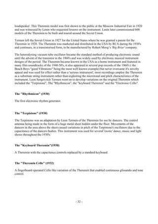 - 32 -
loudspeaker. This Theremin model was first shown to the public at the Moscow Industrial Fair in 1920
and was witnessed by Lenin who requested lessons on the instrument. Lenin later commissioned 600
models of the Theremin to be built and toured around the Soviet Union.
Termen left the Soviet Union in 1927 for the United States where he was granted a patent for the
Theremin in 1928. The Theremin was marketed and distributed in the USA by RCA during the 1930's
and continues, in a transistorised form, to be manufactured by Robert Moog’s 'Big Briar' company.
The heterodyning vacuum tube oscillator became the standard method of producing electronic sound
until the advent of the transistor in the 1960's and was widely used by electronic musical instrument
designs of the period. The Theremin became known in the USA as a home instrument and featured in
many film soundtracks of the 1940-50's, it also appeared in several pop records of the 1960's ( the
Beach Boys "good Vibrations" being the most well known example) but never overcame it's novelty
appeal and was used for effect rather than a 'serious instrument', most recordings employ the Theremin
as a substitute string instrument rather than exploiting the microtonal and pitch characteristics of the
instrument. Leon Sergeivitch Termen went on to develop variations on the original Theremin which
included the "Terpistone", The "Rhythmicon", the "keyboard Theremin" and the "Electronic Cello".
The "Rhythmicon" (1930)
The first electronic rhythm generator.
The "Terpistone" (1930)
The Terpistone was an adaptation by Leon Termen of the Theremin for use by dancers. The control
antenna being made in the form of a huge metal sheet hidden under the floor. Movements of the
dancers in the area above the sheet caused variations in pitch of the Terpistone's oscillators due to the
capacitance of the dancers bodies. This instrument was used for several 'exotic' dance, music and light
shows throughout the 1930's.
The "Keyboard Theremin"(1930)
A Theremin with the capacitance controls replaced by a standard keyboard.
The "Theremin Cello" (1932)
A fingerboard operated Cello like variation of the Theremin that enabled continuous glissando and tone
control.
 
