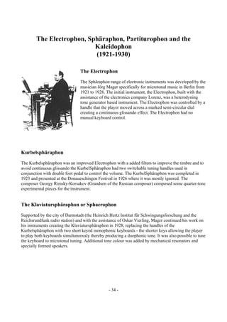- 34 -
The Electrophon, Sphäraphon, Partiturophon and the
Kaleidophon
(1921-1930)
The Electrophon
The Sphäraphon range of electronic instruments was developed by the
musician Jörg Mager specifically for microtonal music in Berlin from
1921 to 1928. The initial instrument, the Electrophon, built with the
assistance of the electronics company Lorenz, was a heterodyning
tone generator based instrument. The Electrophon was controlled by a
handle that the player moved across a marked semi-circular dial
creating a continuous glissando effect. The Electrophon had no
manual keyboard control.
Kurbelsphäraphon
The Kurbelsphäraphon was an improved Electrophon with a added filters to improve the timbre and to
avoid continuous glissando the KurbelSphäraphon had two switchable tuning handles used in
conjunction with double foot pedal to control the volume. The KurbelSphäraphon was completed in
1923 and presented at the Donaueschingen Festival in 1926 where it was mostly ignored. The
composer Georgy Rimsky-Korsakov (Grandson of the Russian composer) composed some quarter-tone
experimental pieces for the instrument.
The Klaviatursphäraphon or Sphaerophon
Supported by the city of Darmstadt (the Heinrich Hertz Institut für Schwingungsforschung and the
Reichsrundfunk radio station) and with the assistance of Oskar Vierling, Mager continued his work on
his instruments creating the Klaviatursphäraphon in 1928, replacing the handles of the
Kurbelsphäraphon with two short keyed monophonic keyboards - the shorter keys allowing the player
to play both keyboards simultaneously thereby producing a duophonic tone. It was also possible to tune
the keyboard to microtonal tuning. Additional tone colour was added by mechanical resonators and
specially formed speakers.
 