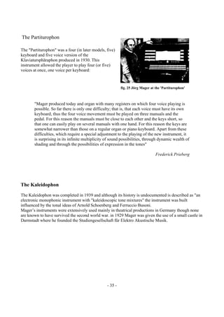 - 35 -
The Partiturophon
The "Partiturophon" was a four (in later models, five)
keyboard and five voice version of the
Klaviatursphäraphon produced in 1930. This
instrument allowed the player to play four (or five)
voices at once, one voice per keyboard:
"Mager produced today and organ with many registers on which four voice playing is
possible. So far there is only one difficulty; that is, that each voice must have its own
keyboard, thus the four voice movement must be played on three manuals and the
pedal. For this reason the manuals must be close to each other and the keys short, so
that one can easily play on several manuals with one hand. For this reason the keys are
somewhat narrower than those on a regular organ or piano keyboard. Apart from these
difficulties, which require a special adjustment to the playing of the new instrument, it
is surprising in its infinite multiplicity of sound possibilities, through dynamic wealth of
shading and through the possibilities of expression in the tones"
Frederick Prieberg
The Kaleidophon
The Kaleidophon was completed in 1939 and although its history is undocumented is described as "an
electronic monophonic instrument with "kaleidoscopic tone mixtures" the instrument was built
influenced by the tonal ideas of Arnold Schoenberg and Ferruccio Busoni.
Mager’s instruments were extensively used mainly in theatrical productions in Germany though none
are known to have survived the second world war. in 1929 Mager was given the use of a small castle in
Darmstadt where he founded the Studiengesellschaft für Elektro Akustische Musik.
fig. 25 Jörg Mager at the 'Partiturophon'
 