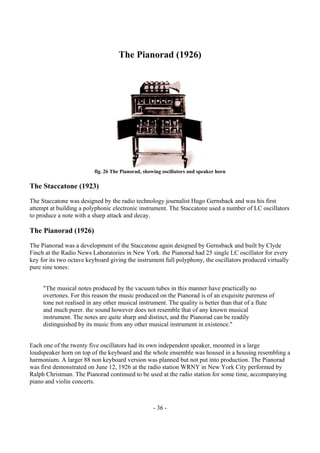- 36 -
The Pianorad (1926)
fig. 26 The Pianorad, showing oscillators and speaker horn
The Staccatone (1923)
The Staccatone was designed by the radio technology journalist Hugo Gernsback and was his first
attempt at building a polyphonic electronic instrument. The Staccatone used a number of LC oscillators
to produce a note with a sharp attack and decay.
The Pianorad (1926)
The Pianorad was a development of the Staccatone again designed by Gernsback and built by Clyde
Finch at the Radio News Laboratories in New York. the Pianorad had 25 single LC oscillator for every
key for its two octave keyboard giving the instrument full polyphony, the oscillators produced virtually
pure sine tones:
"The musical notes produced by the vacuum tubes in this manner have practically no
overtones. For this reason the music produced on the Pianorad is of an exquisite pureness of
tone not realised in any other musical instrument. The quality is better than that of a flute
and much purer. the sound however does not resemble that of any known musical
instrument. The notes are quite sharp and distinct, and the Pianorad can be readily
distinguished by its music from any other musical instrument in existence."
Each one of the twenty five oscillators had its own independent speaker, mounted in a large
loudspeaker horn on top of the keyboard and the whole ensemble was housed in a housing resembling a
harmonium. A larger 88 non keyboard version was planned but not put into production. The Pianorad
was first demonstrated on June 12, 1926 at the radio station WRNY in New York City performed by
Ralph Christman. The Pianorad continued to be used at the radio station for some time, accompanying
piano and violin concerts.
 