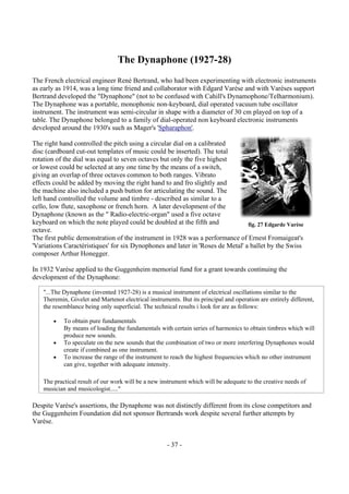 - 37 -
The Dynaphone (1927-28)
The French electrical engineer René Bertrand, who had been experimenting with electronic instruments
as early as 1914, was a long time friend and collaborator with Edgard Varèse and with Varèses support
Bertrand developed the "Dynaphone" (not to be confused with Cahill's Dynamophone/Telharmonium).
The Dynaphone was a portable, monophonic non-keyboard, dial operated vacuum tube oscillator
instrument. The instrument was semi-circular in shape with a diameter of 30 cm played on top of a
table. The Dynaphone belonged to a family of dial-operated non keyboard electronic instruments
developed around the 1930's such as Mager's 'Spharaphon'.
The right hand controlled the pitch using a circular dial on a calibrated
disc (cardboard cut-out templates of music could be inserted). The total
rotation of the dial was equal to seven octaves but only the five highest
or lowest could be selected at any one time by the means of a switch,
giving an overlap of three octaves common to both ranges. Vibrato
effects could be added by moving the right hand to and fro slightly and
the machine also included a push button for articulating the sound. The
left hand controlled the volume and timbre - described as similar to a
cello, low flute, saxophone or french horn. A later development of the
Dynaphone (known as the " Radio-electric-organ" used a five octave
keyboard on which the note played could be doubled at the fifth and
octave.
The first public demonstration of the instrument in 1928 was a performance of Ernest Fromaigeat's
'Variations Caractéristiques' for six Dynophones and later in 'Roses de Metal' a ballet by the Swiss
composer Arthur Honegger.
In 1932 Varèse applied to the Guggenheim memorial fund for a grant towards continuing the
development of the Dynaphone:
Despite Varèse's assertions, the Dynaphone was not distinctly different from its close competitors and
the Guggenheim Foundation did not sponsor Bertrands work despite several further attempts by
Varèse.
fig. 27 Edgarde Varèse
"...The Dynaphone (invented 1927-28) is a musical instrument of electrical oscillations similar to the
Theremin, Givelet and Martenot electrical instruments. But its principal and operation are entirely different,
the resemblance being only superficial. The technical results i look for are as follows:
• To obtain pure fundamentals
By means of loading the fundamentals with certain series of harmonics to obtain timbres which will
produce new sounds.
• To speculate on the new sounds that the combination of two or more interfering Dynaphones would
create if combined as one instrument.
• To increase the range of the instrument to reach the highest frequencies which no other instrument
can give, together with adequate intensity.
The practical result of our work will be a new instrument which will be adequate to the creative needs of
musician and musicologist....."
 