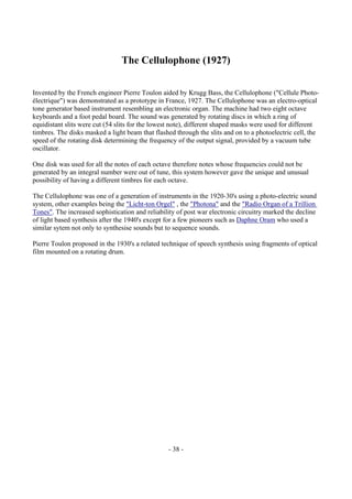 - 38 -
The Cellulophone (1927)
Invented by the French engineer Pierre Toulon aided by Krugg Bass, the Cellulophone ("Cellule Photo-
électrique") was demonstrated as a prototype in France, 1927. The Cellulophone was an electro-optical
tone generator based instrument resembling an electronic organ. The machine had two eight octave
keyboards and a foot pedal board. The sound was generated by rotating discs in which a ring of
equidistant slits were cut (54 slits for the lowest note), different shaped masks were used for different
timbres. The disks masked a light beam that flashed through the slits and on to a photoelectric cell, the
speed of the rotating disk determining the frequency of the output signal, provided by a vacuum tube
oscillator.
One disk was used for all the notes of each octave therefore notes whose frequencies could not be
generated by an integral number were out of tune, this system however gave the unique and unusual
possibility of having a different timbres for each octave.
The Cellulophone was one of a generation of instruments in the 1920-30's using a photo-electric sound
system, other examples being the "Licht-ton Orgel" , the "Photona" and the "Radio Organ of a Trillion
Tones". The increased sophistication and reliability of post war electronic circuitry marked the decline
of light based synthesis after the 1940's except for a few pioneers such as Daphne Oram who used a
similar sytem not only to synthesise sounds but to sequence sounds.
Pierre Toulon proposed in the 1930's a related technique of speech synthesis using fragments of optical
film mounted on a rotating drum.
 