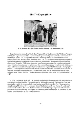 - 39 -
The Tri-Ergon (1919)
fig. 28 The name Tri-Ergon refers to its three inventors: Vogt, Massolle and Engl
Three German inventors, Josef Engl, Hans Vogt, and Josef Engl patented the "Tri Ergon" process.
In 1922, Tri-Ergon announced the development of a glow lamp light modulator for variable density
recording of sound. The Tri Ergon Process uses a technology known as variable density, which
differed from a later process known as variable area. The Tri Ergon process had a pattented flywheel
mechanism on a sprocket which prevented variations in film speed. This flywheel helped prevent
distortion of the audio. Tri Ergon relied on the use of a photo-electric cell to transduce mechanical
sound vibrations into electrical waveforms and then convert the electrical waveforms into light waves.
These light waves could then be optically recorded onto the edge of the film through a photographic
process. Another photo-electric cell could then be used to transduce the waveform on the film into an
electrical waveform during projection. This waveform could then be amplified and played to the
audience in the Theater. The Fox Film Corporation acquired the rights to the Tri Ergon technology in
1927.
In 1926, Theodore W. Case and E. I. Sponable demonstrated their sound-on-film developments to
representatives of the Fox Film Corporation, and to William Fox himself. The Fox-Case Corp. was
organized to exploit the system, which was given the name Movietone. The Fox Film corporation
started making Movietone News newsreels. One of the first newsreels was Charles A. Lindbergh's
fabled takeoff for Paris. The years 1928 and 1929 were marked by rapid expansion in facilities and
personnel, successful showings and stepped-up schedules of newsreel releases. In March of '29, the
making of silent pictures by Fox was discontinued.
 