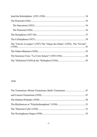 - 4 -
§and the Kaleidophon (1921-1930) .................................................................. 34
The Pianorad (1926) .......................................................................................... 36
The Staccatone (1923) .................................................................................... 36
The Pianorad (1926) ....................................................................................... 36
The Dynaphone (1927-28)................................................................................. 37
The Cellulophone (1927) ................................................................................... 38
The “Clavier à Lampes” (1927) The “Orgue des Ondes” (1929), The “Givelet”
(1930)................................................................................................................. 41
The Ondes-Martenot (1928)............................................................................... 43
The Sonorous Cross -"La Croix Sonore" (1929-1934) ...................................... 44
The "Hellertion"(1929) & the "Heliophon"(1936)............................................. 45
1930
The Trautonium, Mixtur-Trautonium, Radio Trautonium ................................. 47
and Concert-Trautonium (1930) ........................................................................ 47
The Ondium Péchadre (1930)............................................................................ 50
The Rhythmicon or "Polyrhythmophone" (1930).............................................. 51
The 'Theremin Cello' (1930) .............................................................................. 53
The Westinghouse Organ (1930) ....................................................................... 53
 