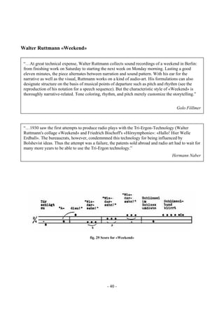 - 40 -
Walter Ruttmann «Weekend»
fig. 29 Score for «Weekend»
“…1930 saw the first attempts to produce radio plays with the Tri-Ergon-Technology (Walter
Ruttmann's collage «Weekend» and Friedrich Bischoff's «Hörsymphonie»: «Hallo! Hier Welle
Erdball». The bureaucrats, however, condemmned this technology for being influenced by
Bolshevist ideas. Thus the attempt was a failure, the patents sold abroad and radio art had to wait for
many more years to be able to use the Tri-Ergon technology.”
Hermann Naber
“…At great technical expense, Walter Ruttmann collects sound recordings of a weekend in Berlin:
from finishing work on Saturday to starting the next week on Monday morning. Lasting a good
eleven minutes, the piece alternates between narration and sound pattern. With his ear for the
narrative as well as the visual, Ruttmann works on a kind of audio-art. His formulations can also
designate structure on the basis of musical points of departure such as pitch and rhythm (see the
reproduction of his notation for a speech sequence). But the characteristic style of «Weekend» is
thoroughly narrative-related. Tone coloring, rhythm, and pitch merely customize the storytelling.”
Golo Föllmer
 