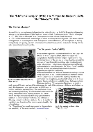 - 41 -
The “Clavier à Lampes” (1927) The “Orgue des Ondes” (1929),
The “Givelet” (1930)
The 'Clavier à Lampes'
Armand Givelet, an engineer and physicist at the radio laboratory at the Eiffel Tower in collaboration
with the organ builder Eduard Eloi Coupleaux produced their first instrument the “Clavier à Lampes”
in 1927. The “Clavier à Lampes” was a monophonic vacuum tube oscillator instrument.
In 1928 Givelet demonstrated his technique of 'silent recording' or direct injection. This was a solution
to the problem of recording music with microphones for radio broadcast, the microphones of the day
being of very low quality, Givelet's solution was to connect his electronic instruments directly into the
radio transmitter or sound recorder.
The 'Orgue des Ondes" (1929)
Givelet and Coupleaux's second instrument was the 'Orgue des
Ondes' or 'Wave Organ' in 1929 . The wave Organ was
designed as a cheap replacement for pipe organs used to play
the popular music of the day and as a way of getting around the
problem of recording and transmitting radio broadcast music
using microphones - microphones at this time were still crude
and unsuitable for recording music, the "Wave Organ" could be
plugged straight into an amplifier or radio transmitter,
bypassing microphones completely.
Givelet's instrument was based on the same technology, vacuum
lamp oscillators, as the Theremin and Ondes-Martenot but the
"Wave Organ" had an oscillator for each key therefore the
instrument was polyphonic, a distinct advantage over its rivals
despite the amount of room needed to house the huge machine.
The organ had over 700 vacuum oscillator tubes to give it a
pitch range of 70 notes and ten different timbres - for each different timbre a different set of tubes was
used. The Organ may have used as many as 1,000 tubes in
total for oscillators and amplifiers. The sound of the organ
was said to be particullarly rich due to small variations in the
tuning between each note creating a chorus like effect -
infact, the organ was capable of an early type of additive
(addition of sine or simple waveforms) and subtractive
(filtering comlex waveforms) synthesis due to its number of
oscillators and distortion of the sine waves produced by the
LC oscillators.
The "Wave Organ" eventually succumbed to the popularity
and portability of the American built Hammond Organ.
fig. 30 Armand Givelet and his "Wave
Organ" (1933)
fig. 31 The multiple oscillators of the
"Orgue-des-ondes"
 
